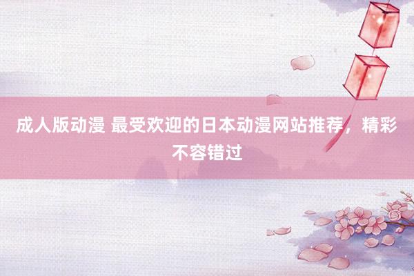 成人版动漫 最受欢迎的日本动漫网站推荐，精彩不容错过