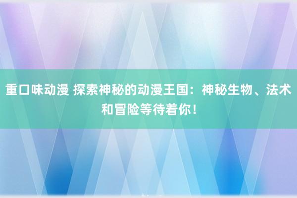 重口味动漫 探索神秘的动漫王国：神秘生物、法术和冒险等待着你！
