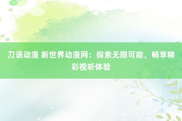 刀语动漫 新世界动漫网：探索无限可能，畅享精彩视听体验