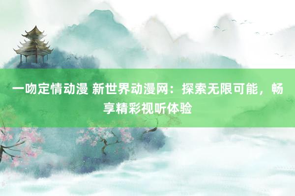 一吻定情动漫 新世界动漫网：探索无限可能，畅享精彩视听体验