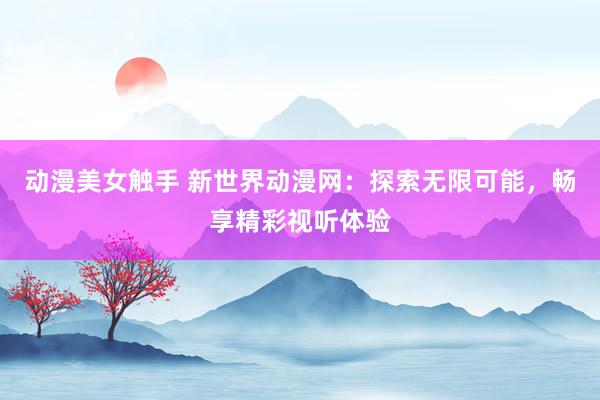 动漫美女触手 新世界动漫网：探索无限可能，畅享精彩视听体验
