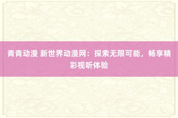 青青动漫 新世界动漫网：探索无限可能，畅享精彩视听体验