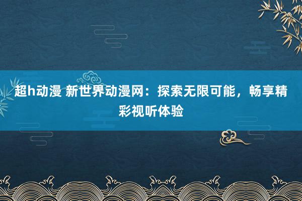 超h动漫 新世界动漫网：探索无限可能，畅享精彩视听体验