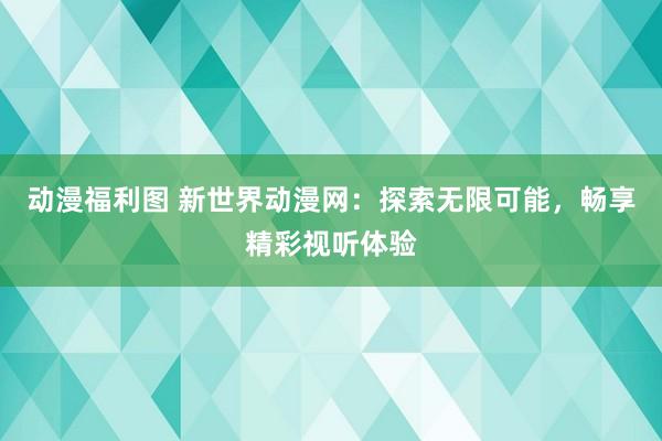 动漫福利图 新世界动漫网：探索无限可能，畅享精彩视听体验