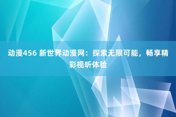 动漫456 新世界动漫网：探索无限可能，畅享精彩视听体验