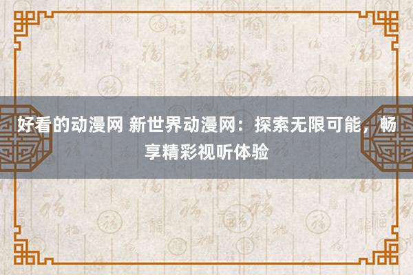 好看的动漫网 新世界动漫网：探索无限可能，畅享精彩视听体验