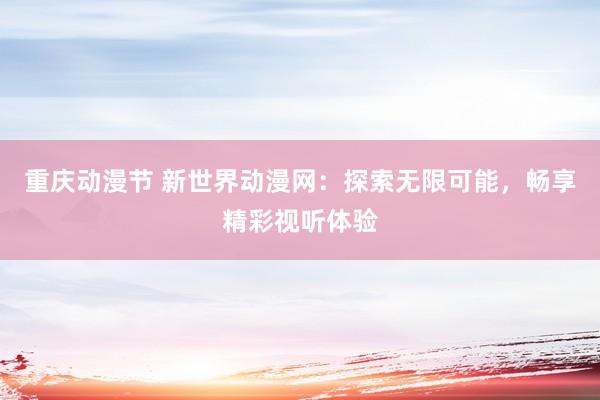 重庆动漫节 新世界动漫网：探索无限可能，畅享精彩视听体验