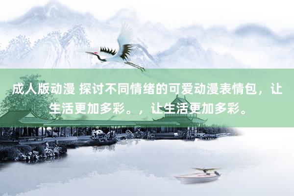 成人版动漫 探讨不同情绪的可爱动漫表情包，让生活更加多彩。，让生活更加多彩。