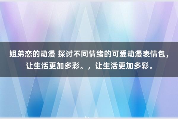 姐弟恋的动漫 探讨不同情绪的可爱动漫表情包，让生活更加多彩。，让生活更加多彩。