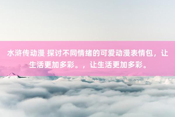 水浒传动漫 探讨不同情绪的可爱动漫表情包，让生活更加多彩。，让生活更加多彩。