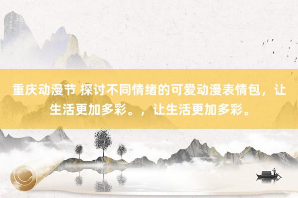 重庆动漫节 探讨不同情绪的可爱动漫表情包，让生活更加多彩。，让生活更加多彩。