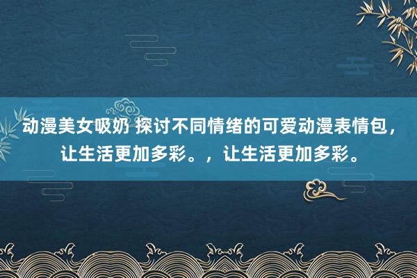 动漫美女吸奶 探讨不同情绪的可爱动漫表情包，让生活更加多彩。，让生活更加多彩。