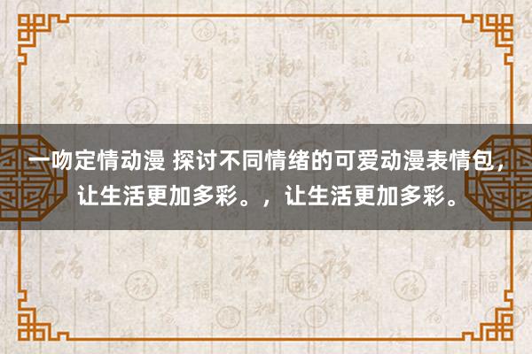 一吻定情动漫 探讨不同情绪的可爱动漫表情包，让生活更加多彩。，让生活更加多彩。