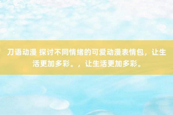 刀语动漫 探讨不同情绪的可爱动漫表情包，让生活更加多彩。，让生活更加多彩。