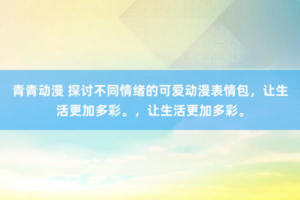 青青动漫 探讨不同情绪的可爱动漫表情包，让生活更加多彩。，让生活更加多彩。