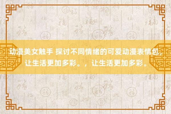 动漫美女触手 探讨不同情绪的可爱动漫表情包，让生活更加多彩。，让生活更加多彩。