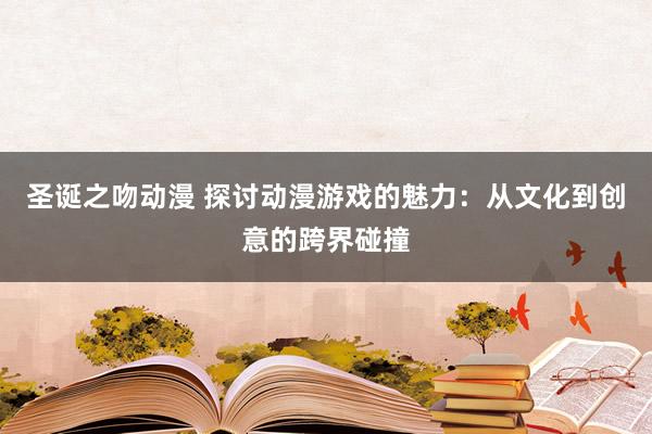 圣诞之吻动漫 探讨动漫游戏的魅力：从文化到创意的跨界碰撞