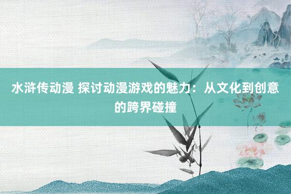 水浒传动漫 探讨动漫游戏的魅力：从文化到创意的跨界碰撞