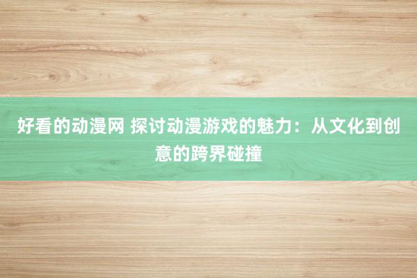 好看的动漫网 探讨动漫游戏的魅力：从文化到创意的跨界碰撞