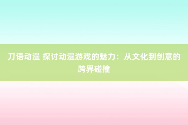 刀语动漫 探讨动漫游戏的魅力：从文化到创意的跨界碰撞