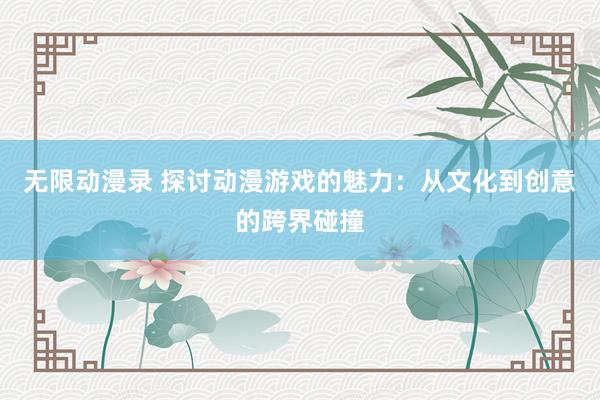 无限动漫录 探讨动漫游戏的魅力：从文化到创意的跨界碰撞