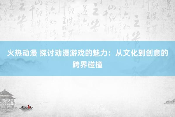火热动漫 探讨动漫游戏的魅力：从文化到创意的跨界碰撞
