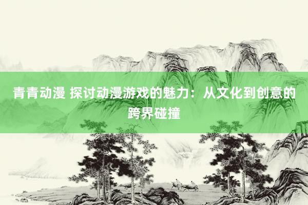 青青动漫 探讨动漫游戏的魅力：从文化到创意的跨界碰撞