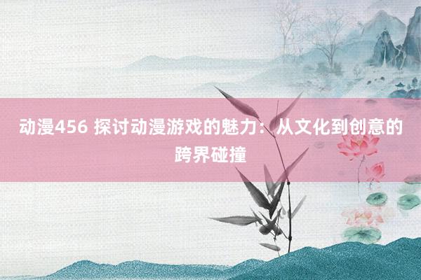 动漫456 探讨动漫游戏的魅力：从文化到创意的跨界碰撞