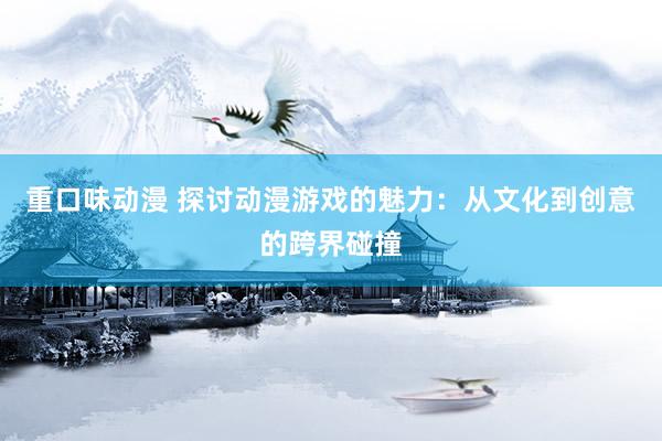 重口味动漫 探讨动漫游戏的魅力：从文化到创意的跨界碰撞