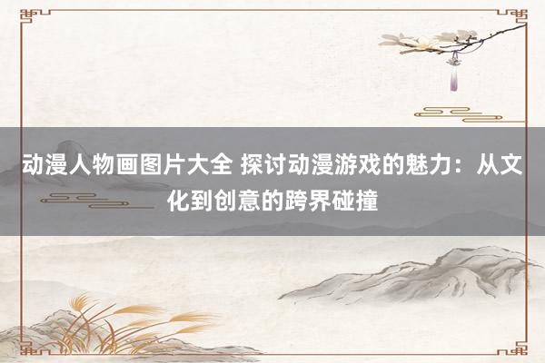 动漫人物画图片大全 探讨动漫游戏的魅力：从文化到创意的跨界碰撞