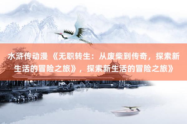 水浒传动漫 《无职转生：从废柴到传奇，探索新生活的冒险之旅》，探索新生活的冒险之旅》