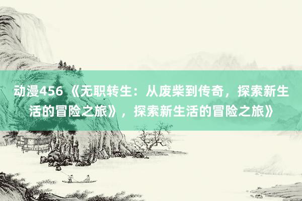 动漫456 《无职转生：从废柴到传奇，探索新生活的冒险之旅》，探索新生活的冒险之旅》