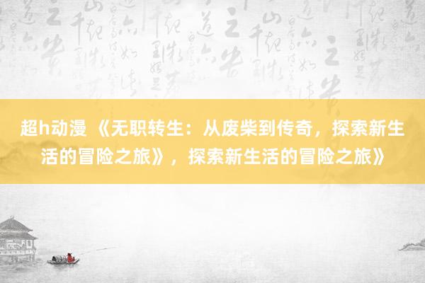 超h动漫 《无职转生：从废柴到传奇，探索新生活的冒险之旅》，探索新生活的冒险之旅》