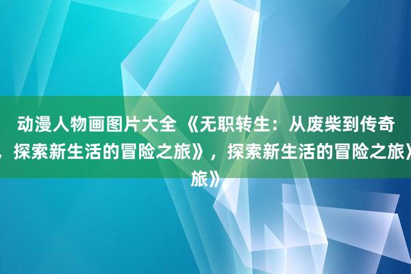 动漫人物画图片大全 《无职转生：从废柴到传奇，探索新生活的冒险之旅》，探索新生活的冒险之旅》