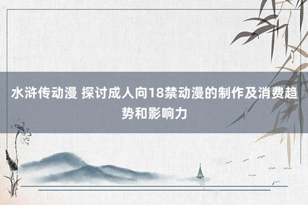 水浒传动漫 探讨成人向18禁动漫的制作及消费趋势和影响力