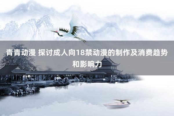 青青动漫 探讨成人向18禁动漫的制作及消费趋势和影响力