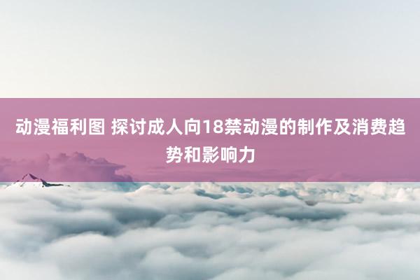 动漫福利图 探讨成人向18禁动漫的制作及消费趋势和影响力