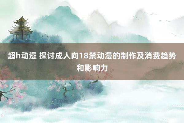 超h动漫 探讨成人向18禁动漫的制作及消费趋势和影响力