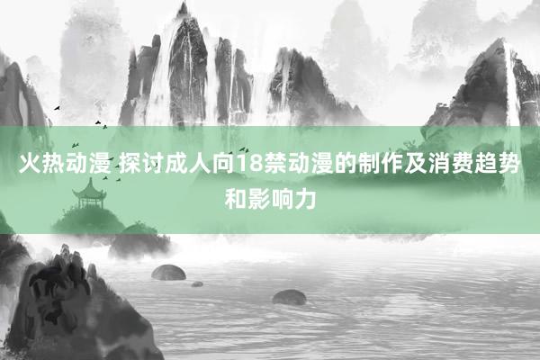 火热动漫 探讨成人向18禁动漫的制作及消费趋势和影响力