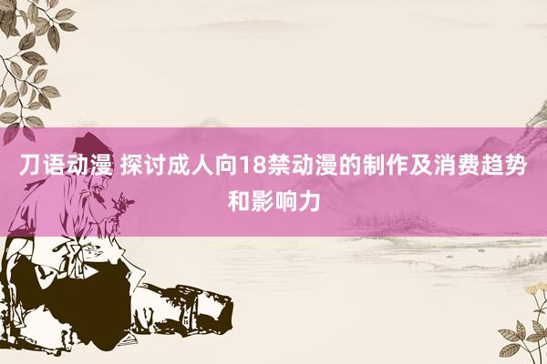 刀语动漫 探讨成人向18禁动漫的制作及消费趋势和影响力