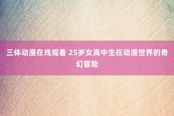 三体动漫在线观看 25岁女高中生在动漫世界的奇幻冒险