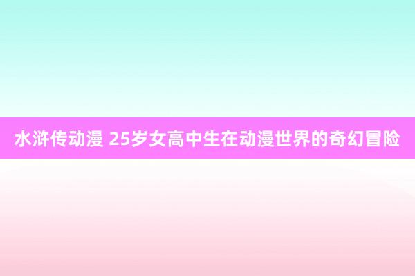 水浒传动漫 25岁女高中生在动漫世界的奇幻冒险