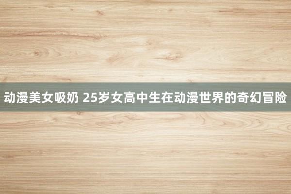 动漫美女吸奶 25岁女高中生在动漫世界的奇幻冒险