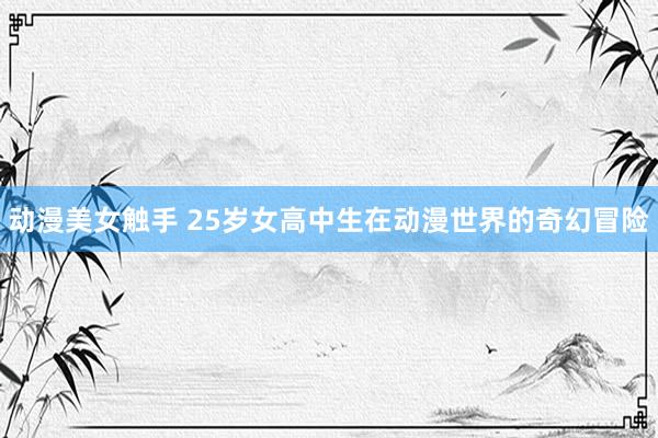 动漫美女触手 25岁女高中生在动漫世界的奇幻冒险