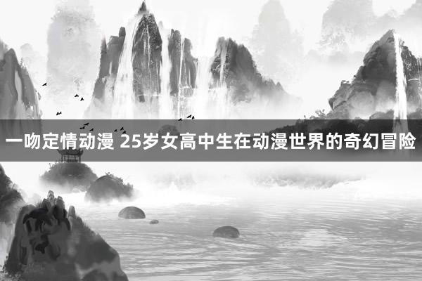 一吻定情动漫 25岁女高中生在动漫世界的奇幻冒险
