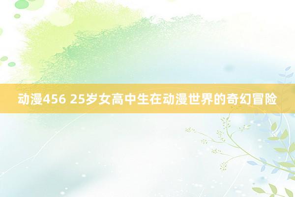 动漫456 25岁女高中生在动漫世界的奇幻冒险