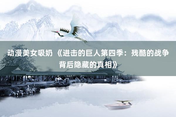 动漫美女吸奶 《进击的巨人第四季：残酷的战争背后隐藏的真相》