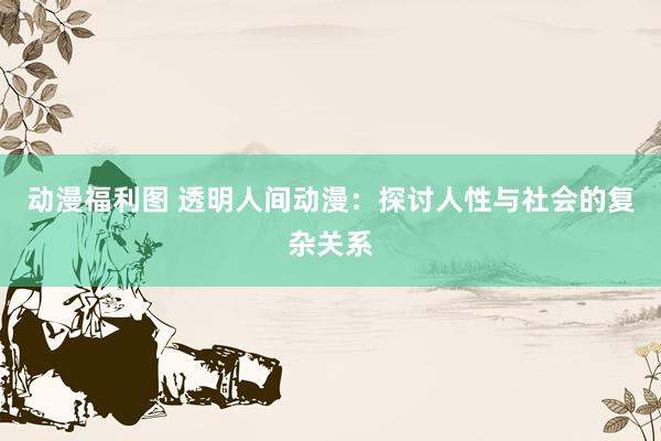 动漫福利图 透明人间动漫：探讨人性与社会的复杂关系