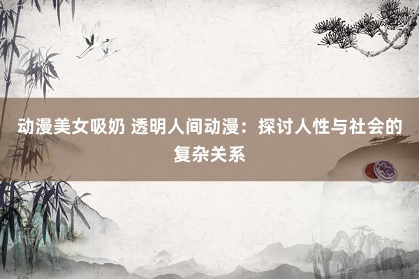 动漫美女吸奶 透明人间动漫：探讨人性与社会的复杂关系
